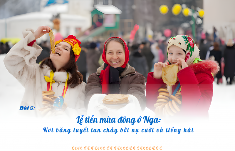 Maslenitsa Lễ tiễn mùa đông ở Nga: Nơi băng tuyết tan chảy bởi nụ cười và tiếng hát